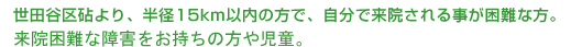 世田谷区砧より、半径15km以内の方で、自分で来院される事が困難な方。来院困難な障害をお持ちの方や児童。